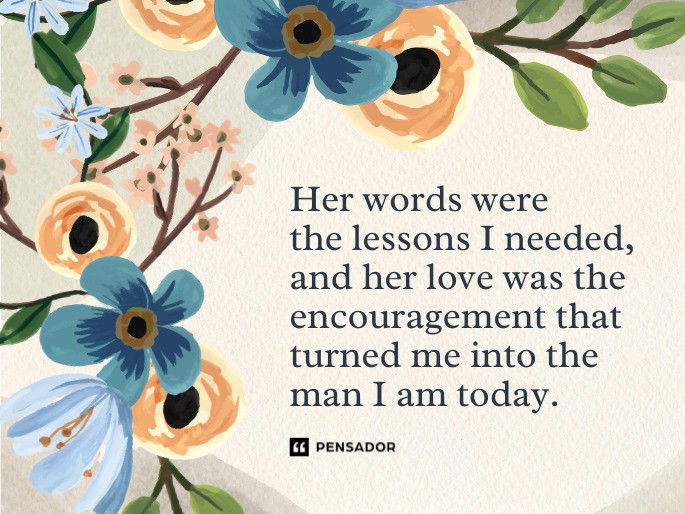 Her words were the lessons I needed, and her love was the encouragement that turned me into the man I am today.