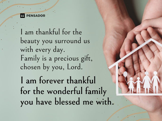 The serene songs of birds and the caressing breeze are your gifts, God. I am thankful for the beauty you surround us with every day. Family is a precious gift, chosen by you, Lord. I am forever thankful for the wonderful family you have blessed me with.