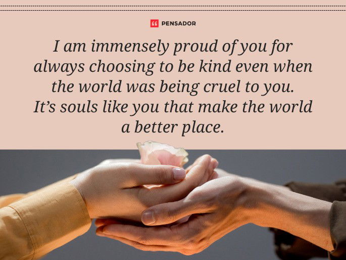 I am immensely proud of you for always choosing to be kind even when the world was being cruel to you. It’s souls like you that make the world a better place.