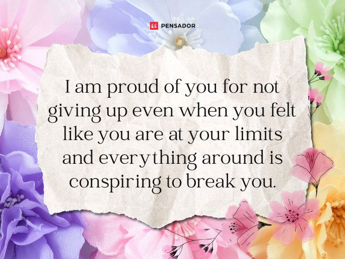I am proud of you for not giving up even when you felt like you are at your limits and everything around is conspiring to break you.
