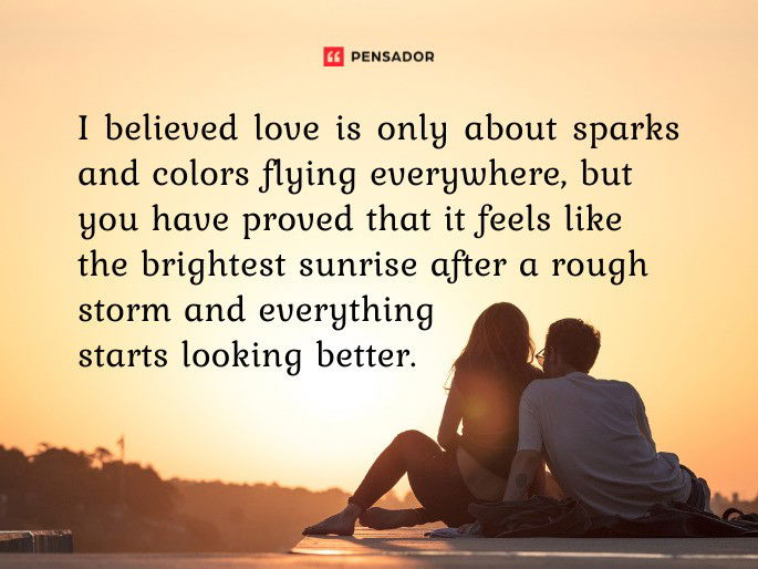 I believed love is only about sparks and colors flying everywhere, but you have proved that it feels like the brightest sunrise after a rough storm and everything starts looking better.