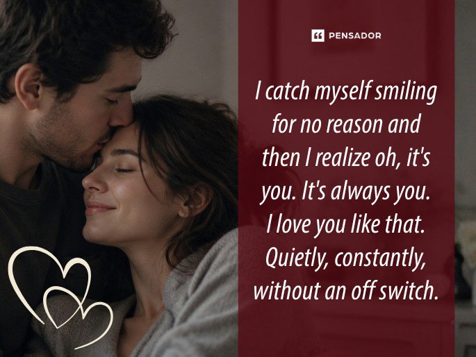 I catch myself smiling for no reason and then I realize oh, it‘s you. It‘s always you. I love you like that. Quietly, constantly, without an off switch.