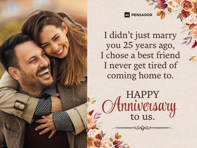 I didn’t just marry you 25 years ago, I chose a best friend I never get tired of coming home to. Happy anniversary to us.