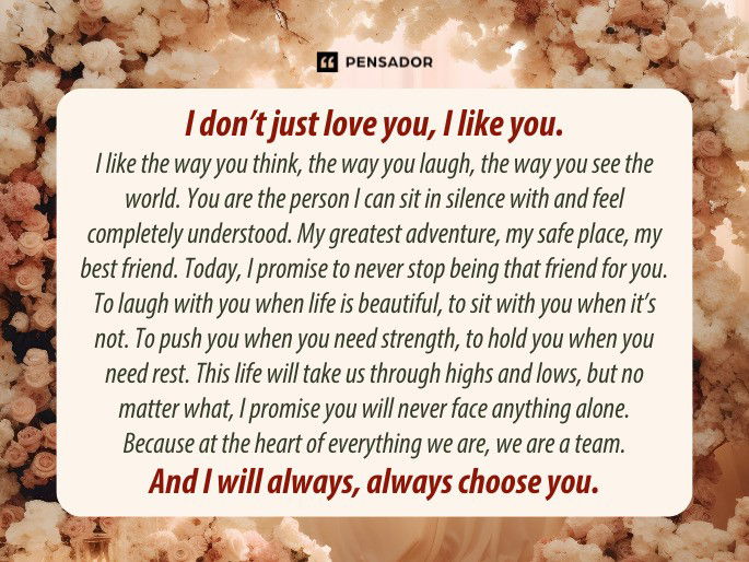 I don’t just love you, I like you. I like the way you think, the way you laugh, the way you see the world. You are the person I can sit in silence with and feel completely understood. My greatest adventure, my safe place, my best friend. Today, I promise to never stop being that friend for you. To laugh with you when life is beautiful, to sit with you when it’s not. To push you when you need strength, to hold you when you need rest. This life will take us through highs and lows, but no matter what, I promise you will never face anything alone. Because at the heart of everything we are, we are a team. And I will always, always choose you.