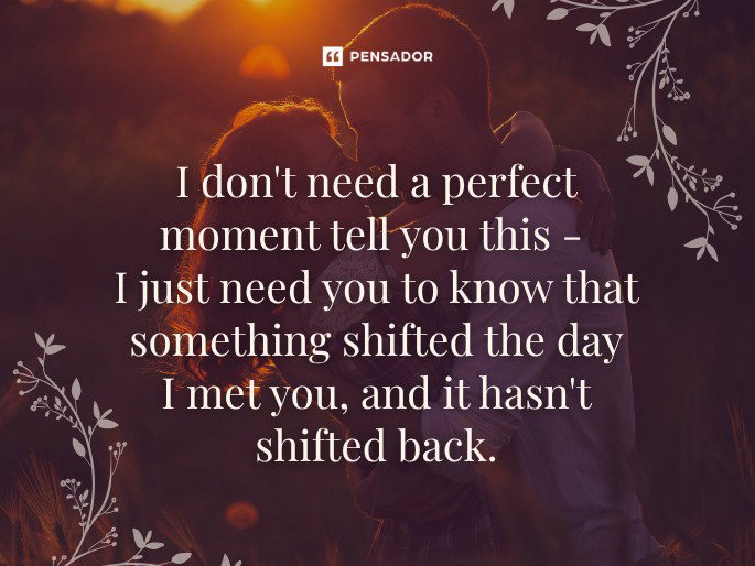 I don‘t need a perfect moment tell you this- I just need you to know that something shifted the day I met you, and it hasn‘t shifted back.