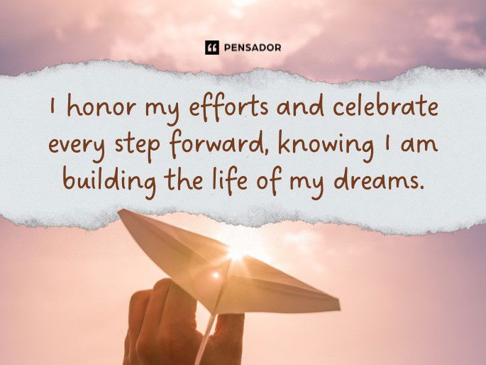 I honor my efforts and celebrate every step forward, knowing I am building the life of my dreams.