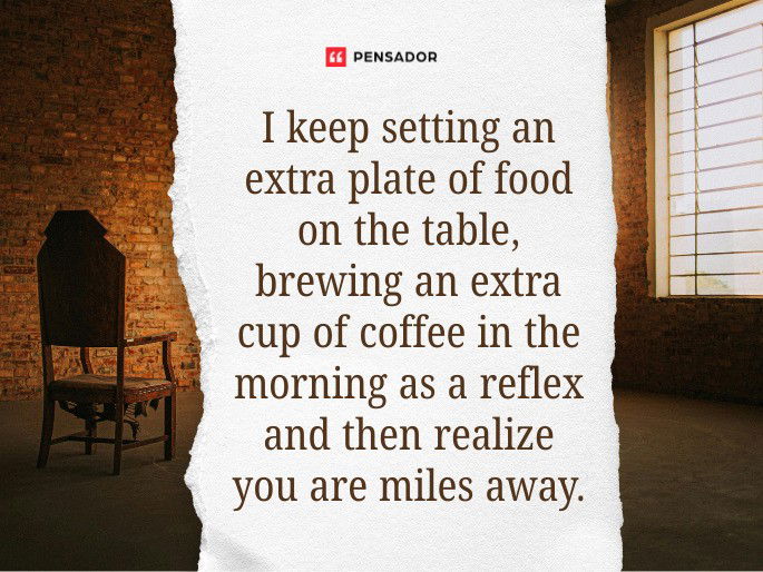 I keep setting an extra plate of food on the table, brewing an extra cup of coffee in the morning as a reflex and then realize you are miles away.