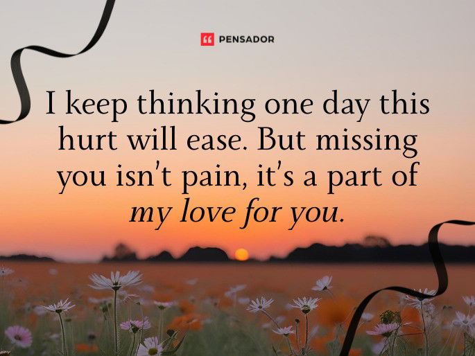 I keep thinking one day this hurt will ease. But missing you isn’t pain, it’s a part of my love for you.
