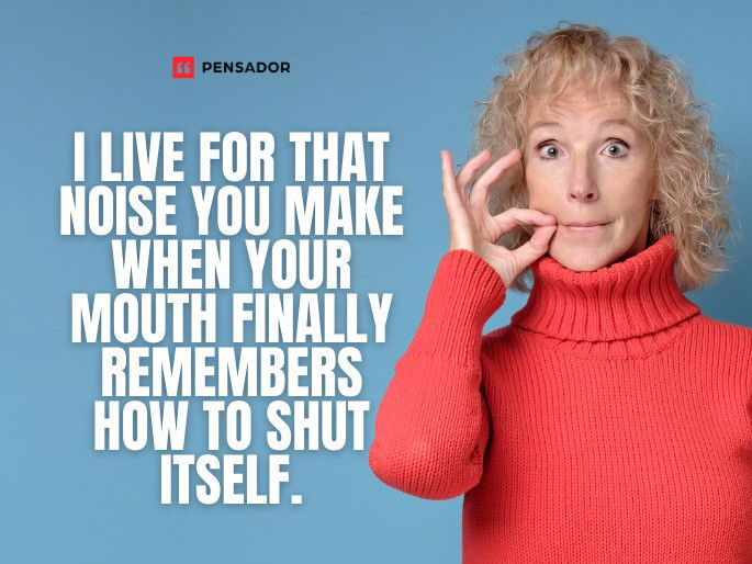 I live for that noise you make when your mouth finally remembers how to shut itself.
