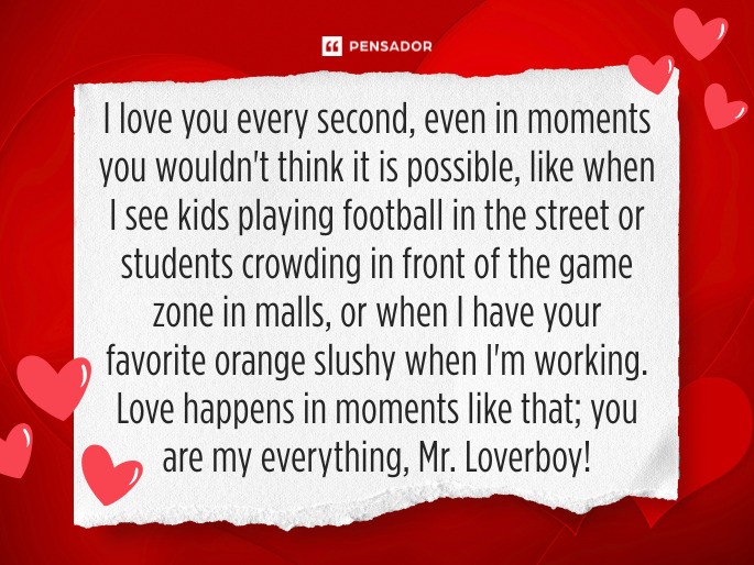I love you every second, even in moments you wouldn‘t think it is possible, like when I see kids playing football in the street or students crowding in front of the game zone in malls, or when I have your favorite orange slushy when I‘m working. Love happens in moments like that; you are my everything, Mr. Loverboy! ❤️