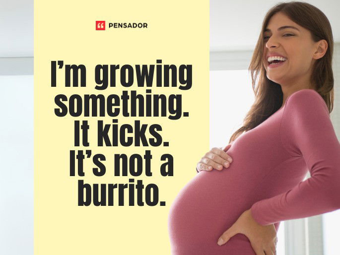 I’m growing something. It kicks. It’s not a burrito.