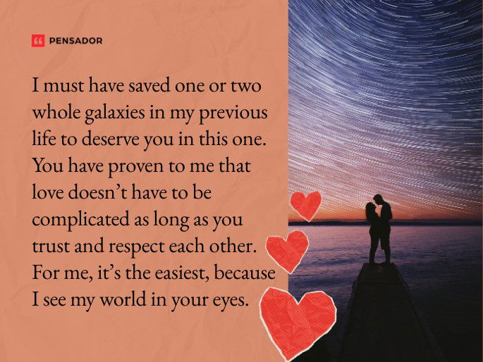 I must have saved one or two whole galaxies in my previous life to deserve you in this one. You have proven to me that love doesn’t have to be complicated as long as you trust and respect each other. For me, it’s the easiest, because I see my world in your eyes.