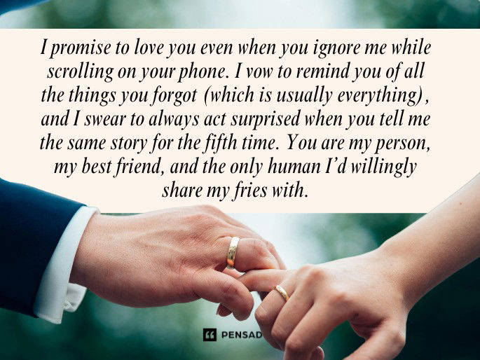 I promise to love you even when you ignore me while scrolling on your phone. I vow to remind you of all the things you forgot (which is usually everything), and I swear to always act surprised when you tell me the same story for the fifth time. You are my person, my best friend, and the only human I’d willingly share my fries with.