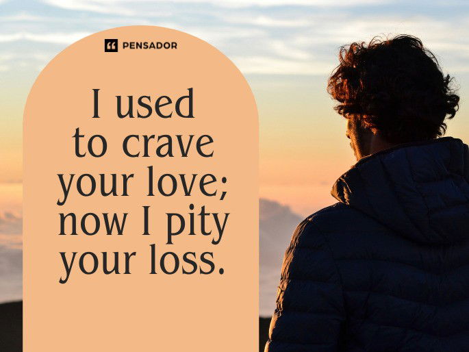 I used to crave your love; now I pity your loss.