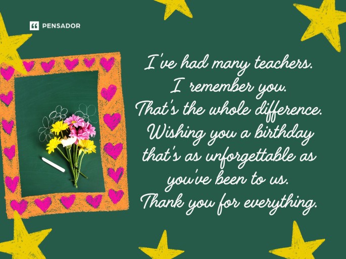 I‘ve had many teachers. I remember you. That‘s the whole difference. Wishing you a birthday that‘s as unforgettable as you‘ve been to us. Thank you for everything.