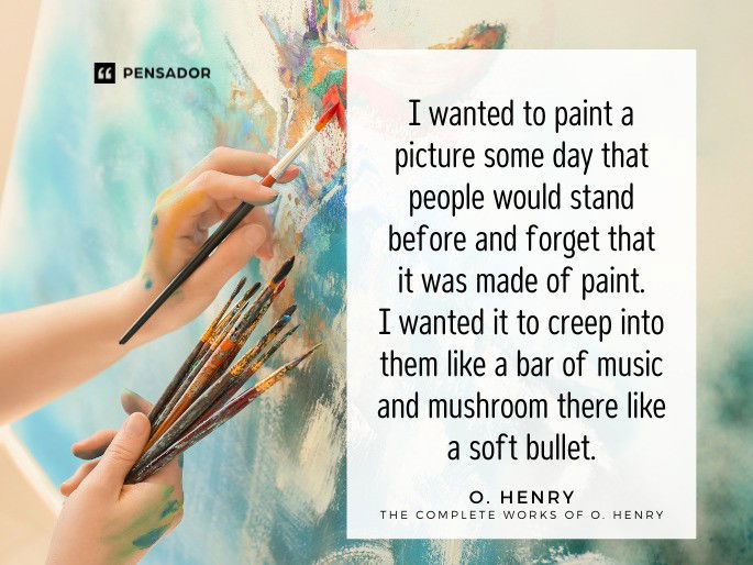 I wanted to paint a picture some day that people would stand before and forget that it was made of paint. I wanted it to creep into them like a bar of music and mushroom there like a soft bullet. O. Henry- The Complete Works of O. Henry