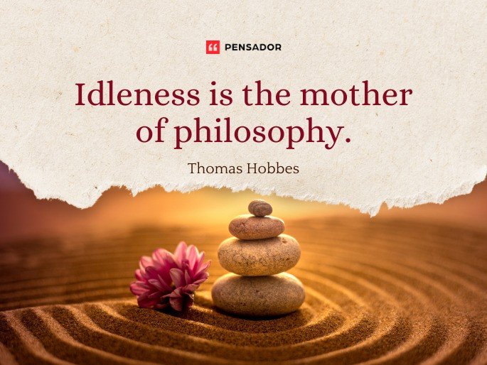 Idleness is the mother of philosophy. -Thomas Hobbes