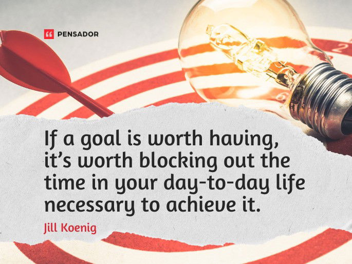 If a goal is worth having, it’s worth blocking out the time in your day-to-day life necessary to achieve it.  Jill Koenig