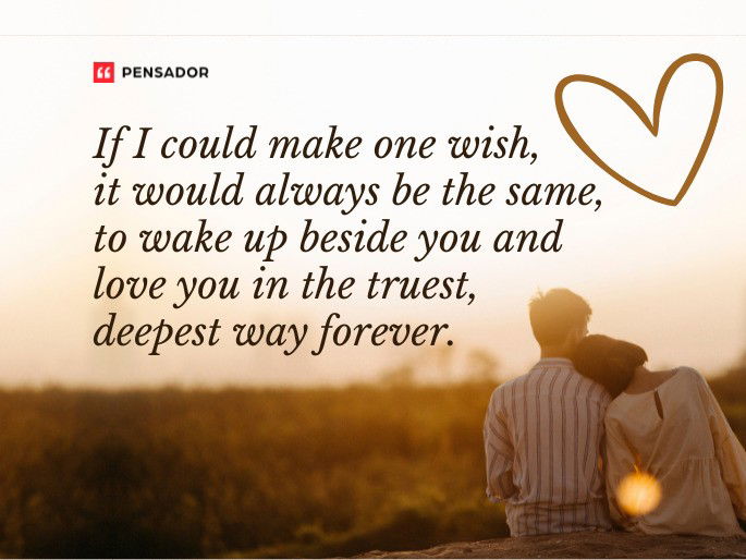 If I could make one wish, it would always be the same, to wake up beside you and love you in the truest, deepest way forever.