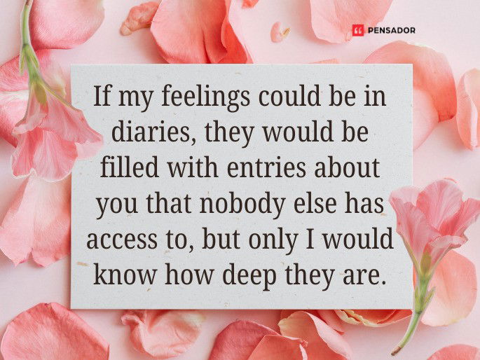 If my feelings could be in diaries, they would be filled with entries about you that nobody else has access to, but only we would know how deep they are.
