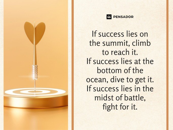 If success lies on the summit, climb to reach it.  If success lies at the bottom of the ocean, dive to get it.  If success lies in the midst of battle, fight for it.