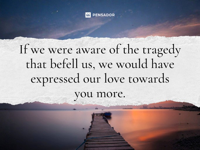If we were aware of the tragedy that befell us, we would have expressed our love towards you more.