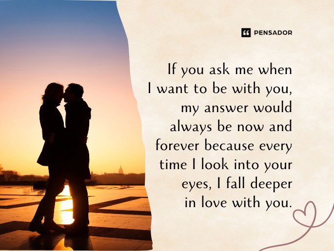 If you ask me when I want to be with you, my answer would always be now and forever because every time I look into your eyes, I fall deeper in love with you.