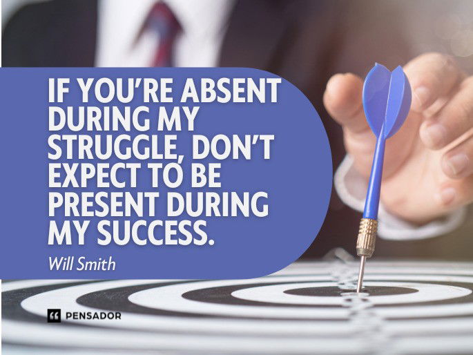 If you’re absent during my struggle, don’t expect to be present during my success.  Will Smith