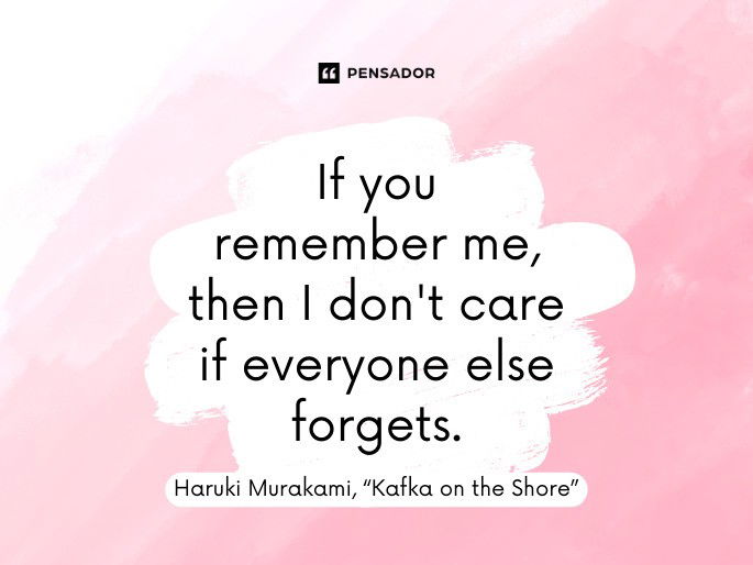 If you remember me, then I don‘t care if everyone else forgets.” ― Haruki Murakami, “Kafka on the Shore”