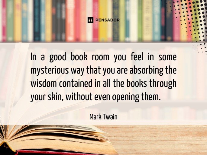 In a good book room you feel in some mysterious way that you are absorbing the wisdom contained in all the books through your skin, without even opening them.  Mark Twain