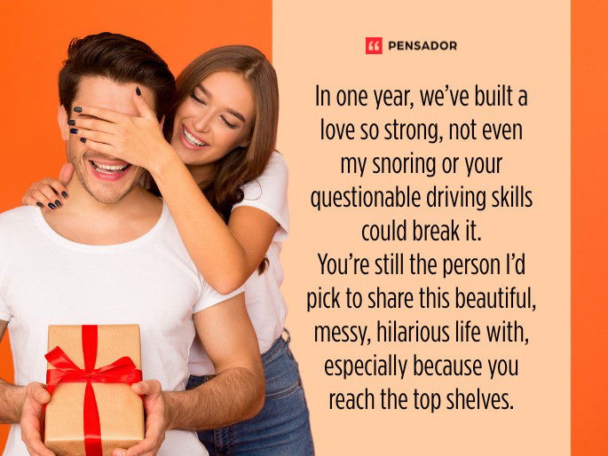 In one year, we’ve built a love so strong, not even my snoring or your questionable driving skills could break it. You’re still the person I’d pick to share this beautiful, messy, hilarious life with, especially because you reach the top shelves.