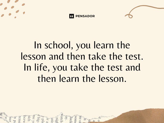 In school, you learn the lesson and then take the test. In life, you take the test and then learn the lesson.