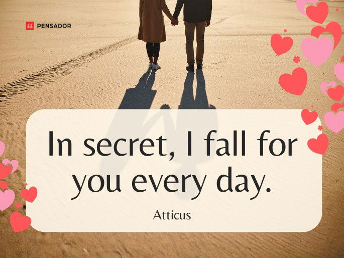 In secret, I fall for you every day.  Atticus