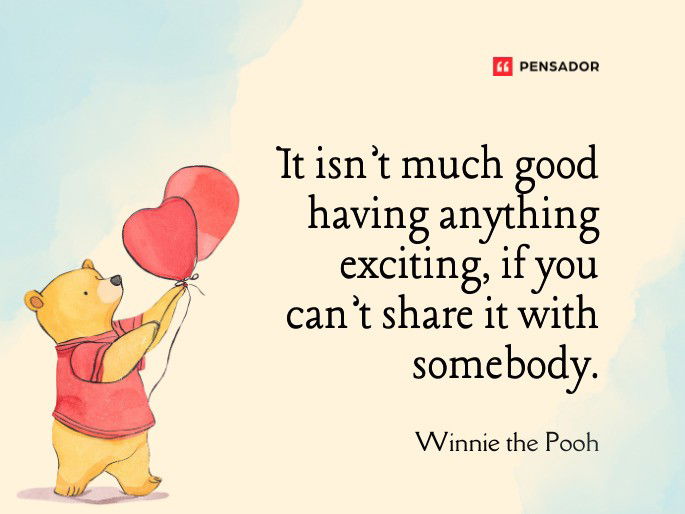 It isn’t much good having anything exciting, if you can’t share it with somebody. Winnie the Pooh