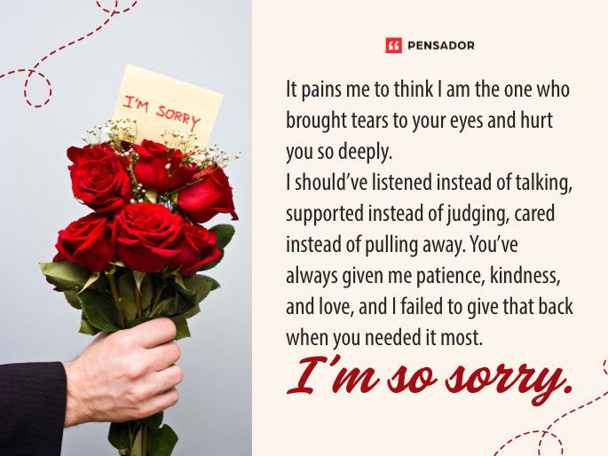 It pains me to think I am the one who brought tears to your eyes and hurt you so deeply. I should’ve listened instead of talking, supported instead of judging, cared instead of pulling away. You’ve always given me patience, kindness, and love, and I failed to give that back when you needed it most. I’m so sorry.