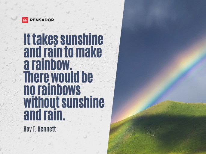 It takes sunshine and rain to make a rainbow. There would be no rainbows without sunshine and rain.  Roy T. Bennett