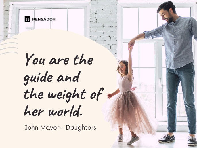 You are the guide and the weight of her world.  John Mayer - Daughters