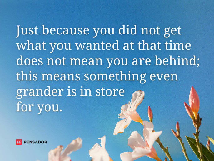 Just because you did not get what you wanted at that time does not mean you are behind; this means something even grander is in store for you.