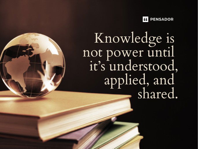 Knowledge is not power until it’s understood, applied, and shared.