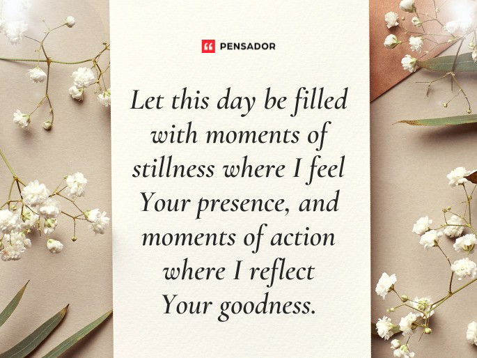 Let this day be filled with moments of stillness where I feel Your presence, and moments of action where I reflect Your goodness.