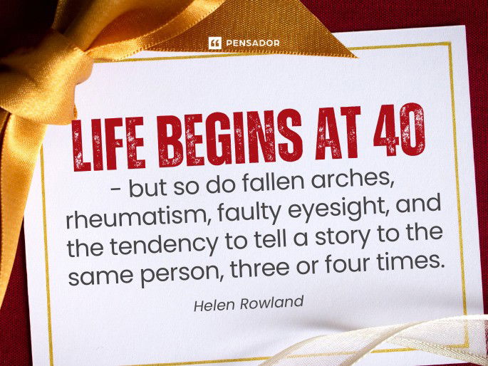 Life begins at 40 – but so do fallen arches, rheumatism, faulty eyesight, and the tendency to tell a story to the same person, three or four times.  Helen Rowland