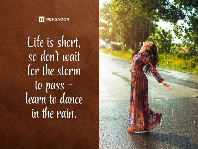 Life is short, so don’t wait for the storm to pass- learn to dance in the rain.