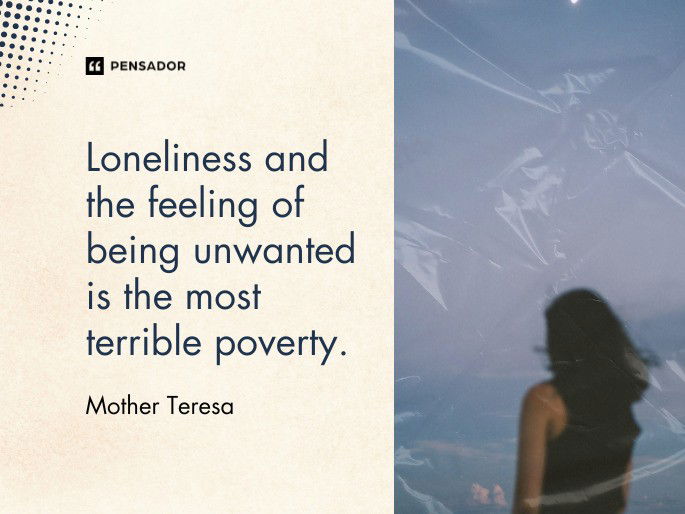 Loneliness and the feeling of being unwanted is the most terrible poverty.  Mother Teresa