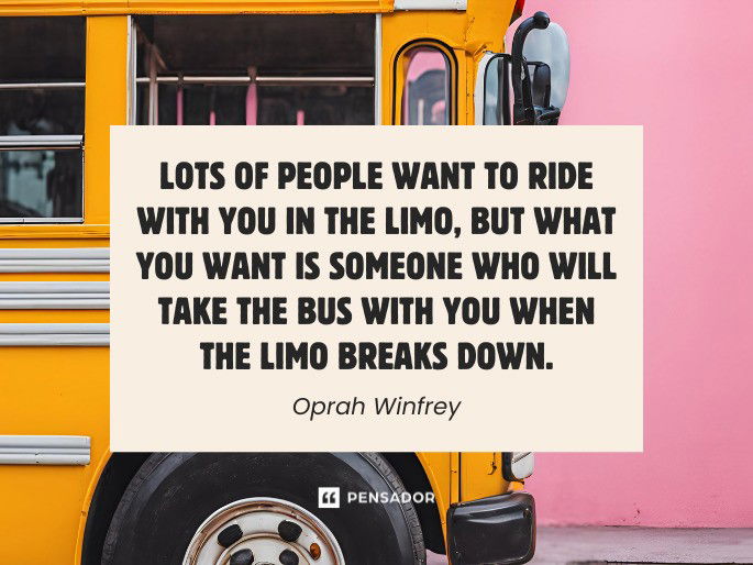 Lots of people want to ride with you in the limo, but what you want is someone who will take the bus with you when the limo breaks down. Oprah Winfrey