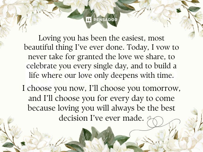 Loving you has been the easiest, most beautiful thing I’ve ever done. Today, I vow to never take for granted the love we share, to celebrate you every single day, and to build a life where our love only deepens with time. I choose you now, I’ll choose you tomorrow, and I’ll choose you for every day to come because loving you will always be the best decision I’ve ever made.