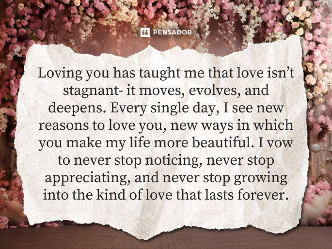 Loving you has taught me that love isn’t stagnant- it moves, evolves, and deepens. Every single day, I see new reasons to love you, new ways in which you make my life more beautiful. I vow to never stop noticing, never stop appreciating, and never stop growing into the kind of love that lasts forever.