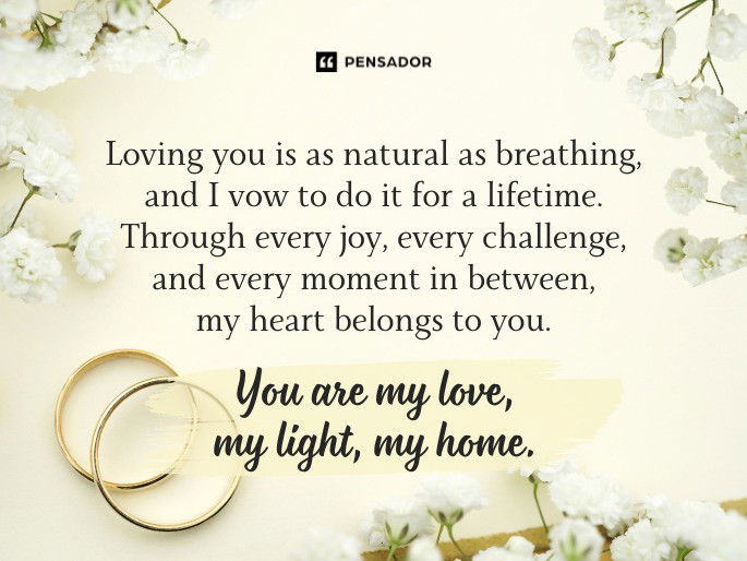 Loving you is as natural as breathing, and I vow to do it for a lifetime. Through every joy, every challenge, and every moment in between, my heart belongs to you. You are my love, my light, my home.