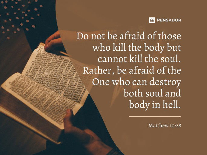 Do not be afraid of those who kill the body but cannot kill the soul. Rather, be afraid of the One who can destroy both soul and body in hell. Matthew 10:28