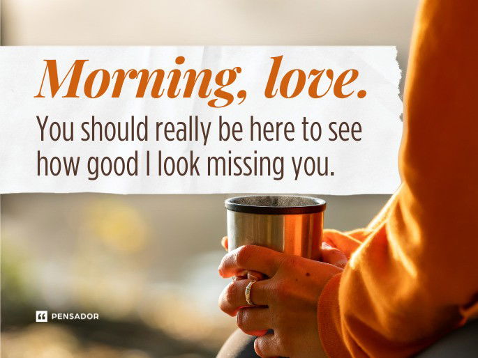 Morning, love. You should really be here to see how good I look missing you.