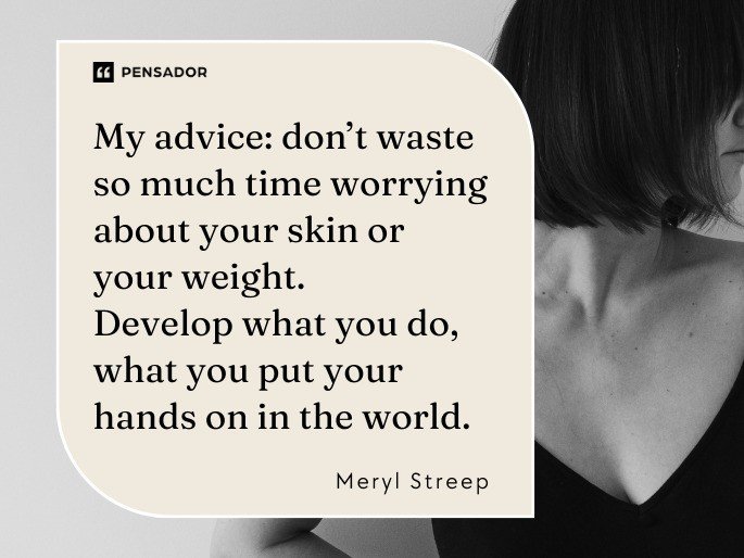 My advice: don’t waste so much time worrying about your skin or your weight. Develop what you do, what you put your hands on in the world. Meryl Streep